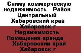 Сниму коммерческую недвижимость › Район ­ Центральный - Хабаровский край, Хабаровск г. Недвижимость » Помещения аренда   . Хабаровский край,Хабаровск г.